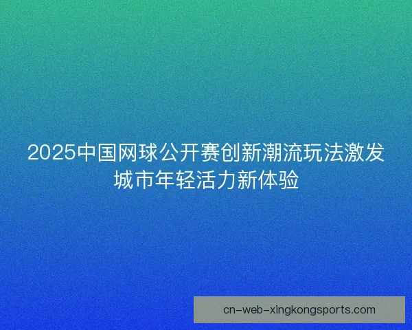 2025中国网球公开赛创新潮流玩法激发城市年轻活力新体验